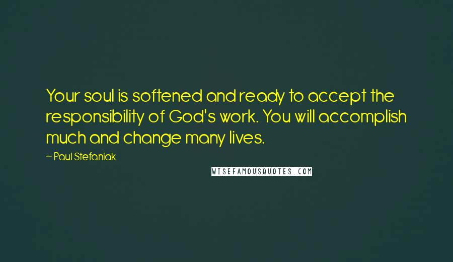 Paul Stefaniak Quotes: Your soul is softened and ready to accept the responsibility of God's work. You will accomplish much and change many lives.