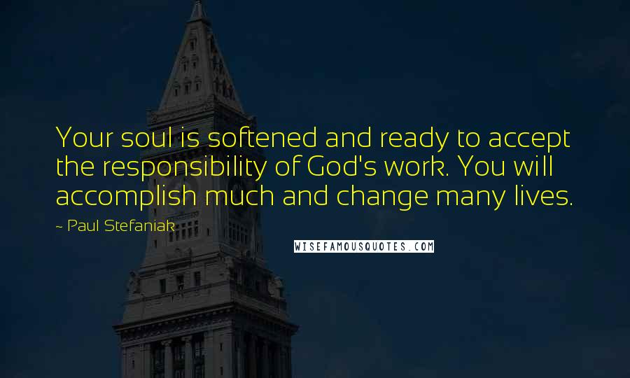 Paul Stefaniak Quotes: Your soul is softened and ready to accept the responsibility of God's work. You will accomplish much and change many lives.