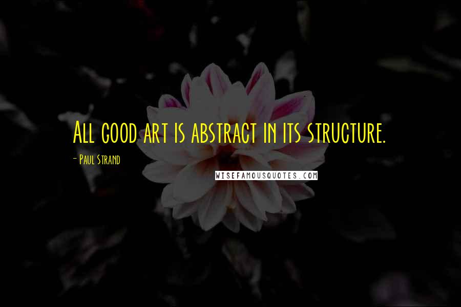 Paul Strand Quotes: All good art is abstract in its structure.