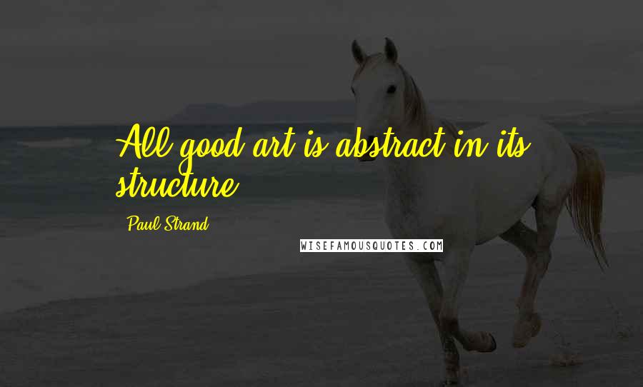 Paul Strand Quotes: All good art is abstract in its structure.