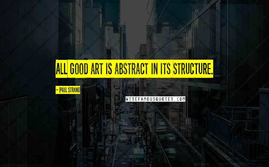 Paul Strand Quotes: All good art is abstract in its structure.