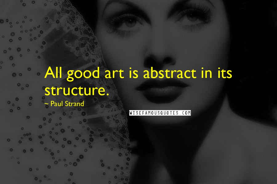 Paul Strand Quotes: All good art is abstract in its structure.