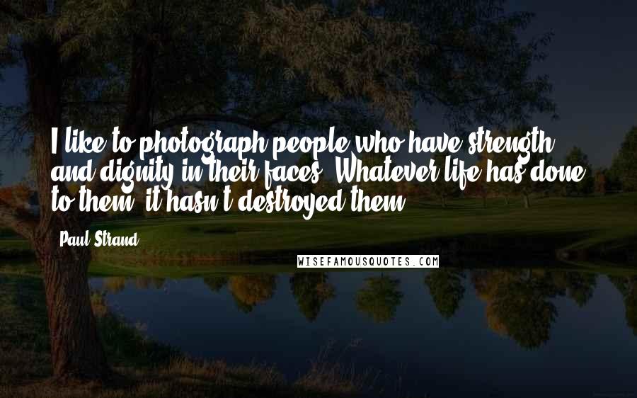 Paul Strand Quotes: I like to photograph people who have strength and dignity in their faces. Whatever life has done to them, it hasn't destroyed them.