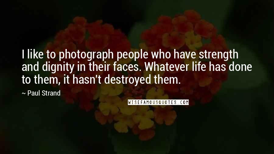 Paul Strand Quotes: I like to photograph people who have strength and dignity in their faces. Whatever life has done to them, it hasn't destroyed them.