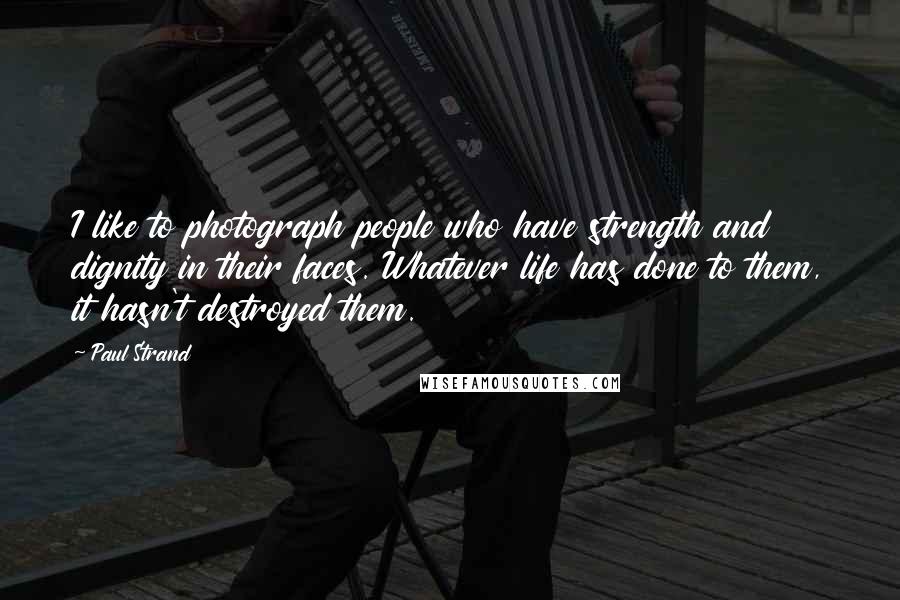 Paul Strand Quotes: I like to photograph people who have strength and dignity in their faces. Whatever life has done to them, it hasn't destroyed them.