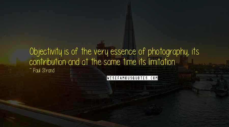 Paul Strand Quotes: Objectivity is of the very essence of photography, its contribution and at the same time its limitation