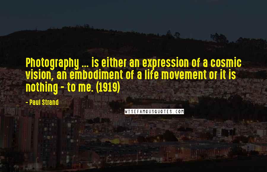 Paul Strand Quotes: Photography ... is either an expression of a cosmic vision, an embodiment of a life movement or it is nothing - to me. (1919)