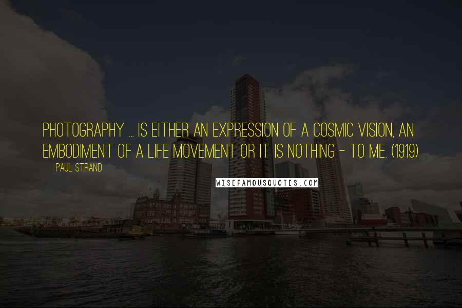 Paul Strand Quotes: Photography ... is either an expression of a cosmic vision, an embodiment of a life movement or it is nothing - to me. (1919)