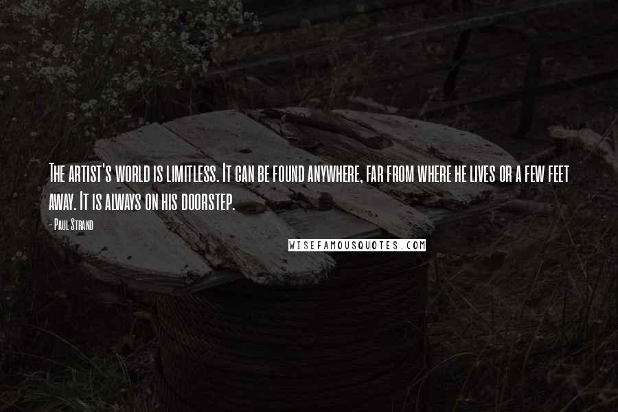 Paul Strand Quotes: The artist's world is limitless. It can be found anywhere, far from where he lives or a few feet away. It is always on his doorstep.