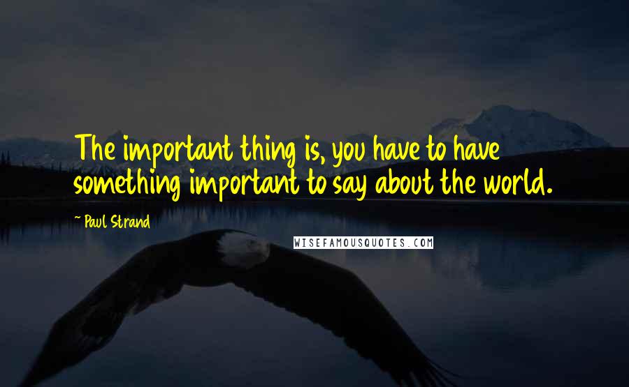 Paul Strand Quotes: The important thing is, you have to have something important to say about the world.