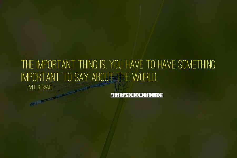 Paul Strand Quotes: The important thing is, you have to have something important to say about the world.