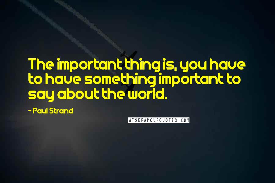 Paul Strand Quotes: The important thing is, you have to have something important to say about the world.