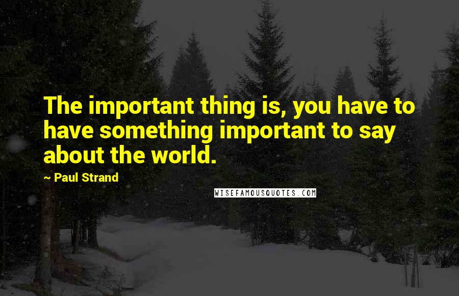 Paul Strand Quotes: The important thing is, you have to have something important to say about the world.