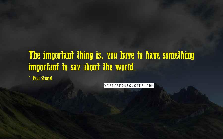 Paul Strand Quotes: The important thing is, you have to have something important to say about the world.