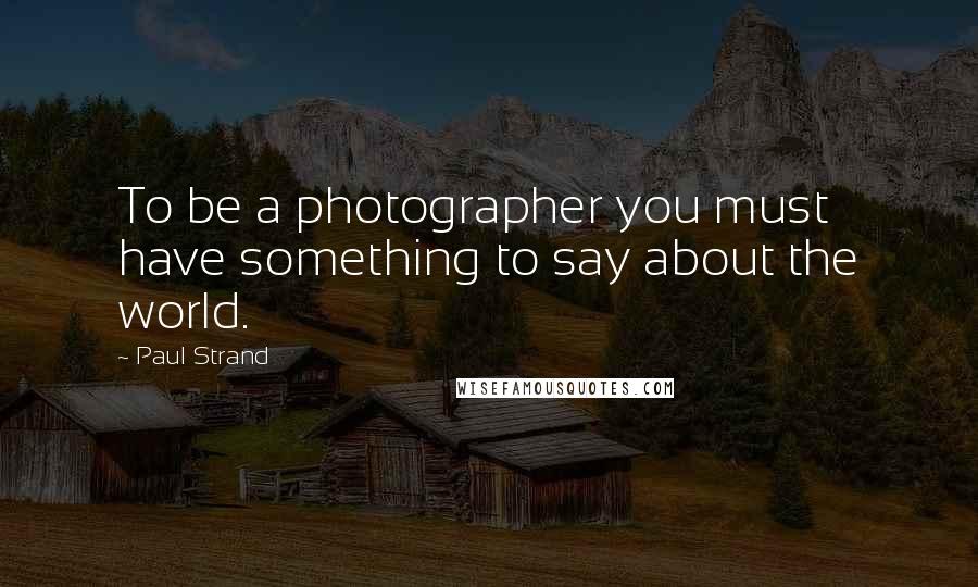 Paul Strand Quotes: To be a photographer you must have something to say about the world.