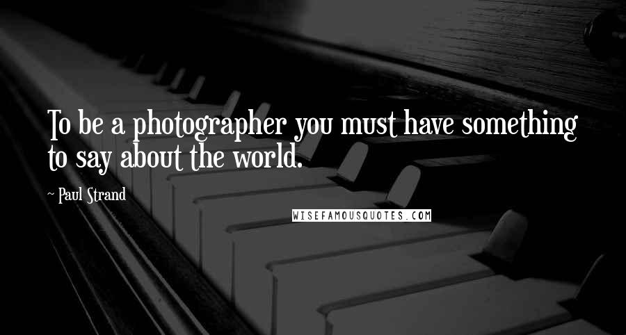 Paul Strand Quotes: To be a photographer you must have something to say about the world.