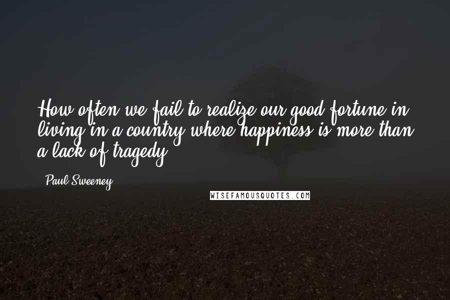 Paul Sweeney Quotes: How often we fail to realize our good fortune in living in a country where happiness is more than a lack of tragedy.