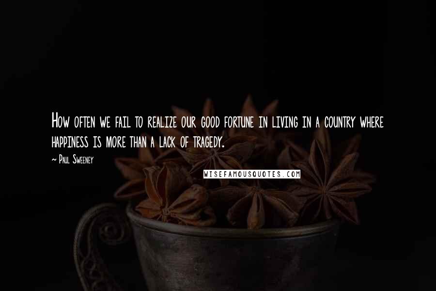 Paul Sweeney Quotes: How often we fail to realize our good fortune in living in a country where happiness is more than a lack of tragedy.