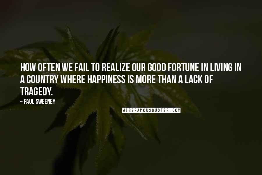 Paul Sweeney Quotes: How often we fail to realize our good fortune in living in a country where happiness is more than a lack of tragedy.