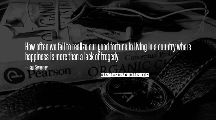 Paul Sweeney Quotes: How often we fail to realize our good fortune in living in a country where happiness is more than a lack of tragedy.