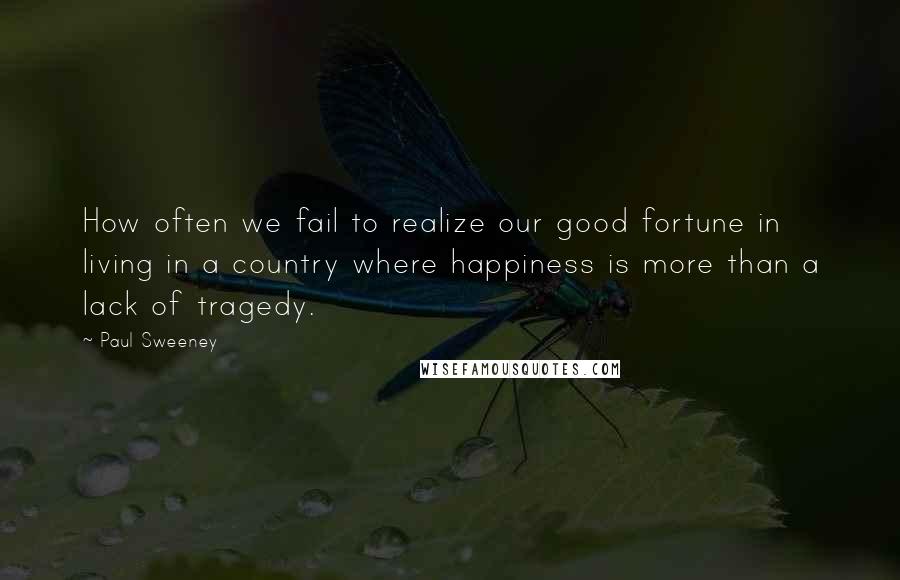 Paul Sweeney Quotes: How often we fail to realize our good fortune in living in a country where happiness is more than a lack of tragedy.