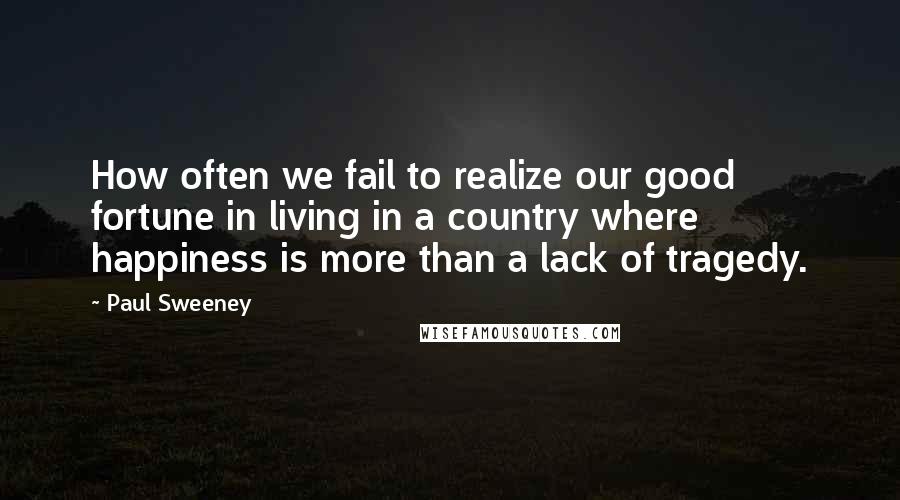 Paul Sweeney Quotes: How often we fail to realize our good fortune in living in a country where happiness is more than a lack of tragedy.