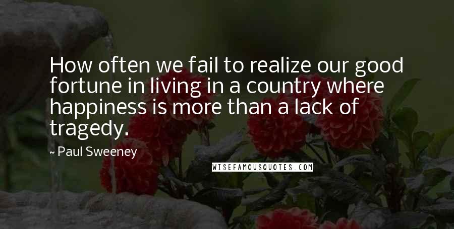 Paul Sweeney Quotes: How often we fail to realize our good fortune in living in a country where happiness is more than a lack of tragedy.