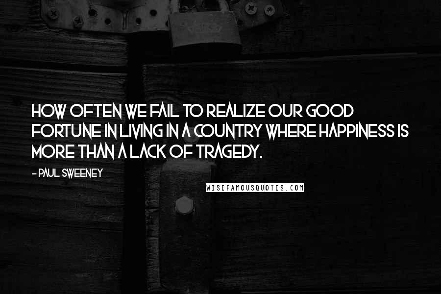 Paul Sweeney Quotes: How often we fail to realize our good fortune in living in a country where happiness is more than a lack of tragedy.