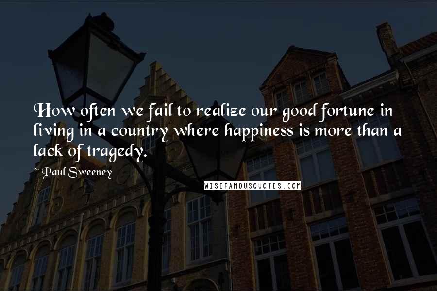 Paul Sweeney Quotes: How often we fail to realize our good fortune in living in a country where happiness is more than a lack of tragedy.