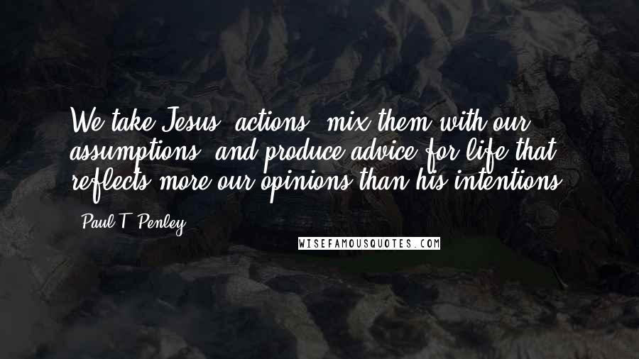 Paul T. Penley Quotes: We take Jesus' actions, mix them with our assumptions, and produce advice for life that reflects more our opinions than his intentions.