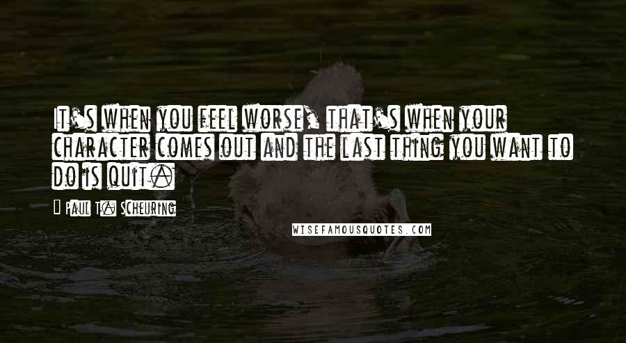 Paul T. Scheuring Quotes: It's when you feel worse, that's when your character comes out and the last thing you want to do is quit.