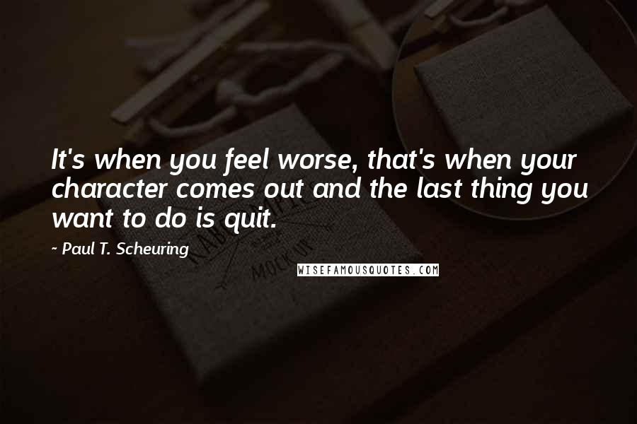 Paul T. Scheuring Quotes: It's when you feel worse, that's when your character comes out and the last thing you want to do is quit.