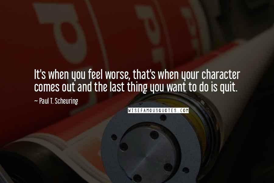 Paul T. Scheuring Quotes: It's when you feel worse, that's when your character comes out and the last thing you want to do is quit.