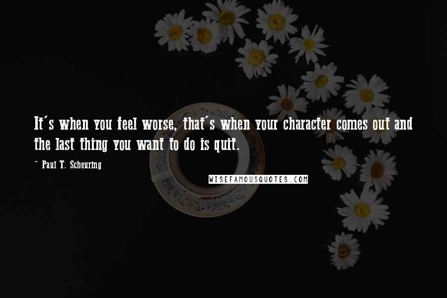 Paul T. Scheuring Quotes: It's when you feel worse, that's when your character comes out and the last thing you want to do is quit.