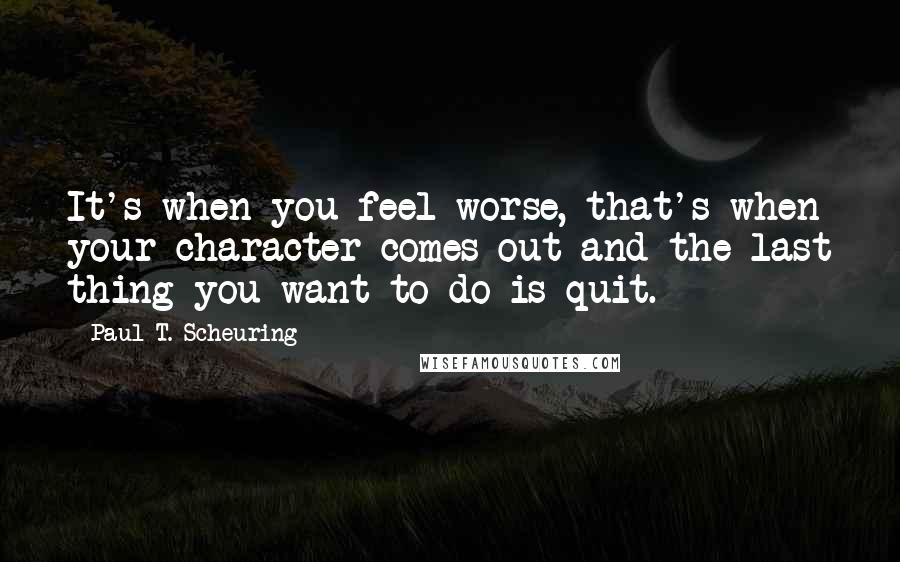 Paul T. Scheuring Quotes: It's when you feel worse, that's when your character comes out and the last thing you want to do is quit.