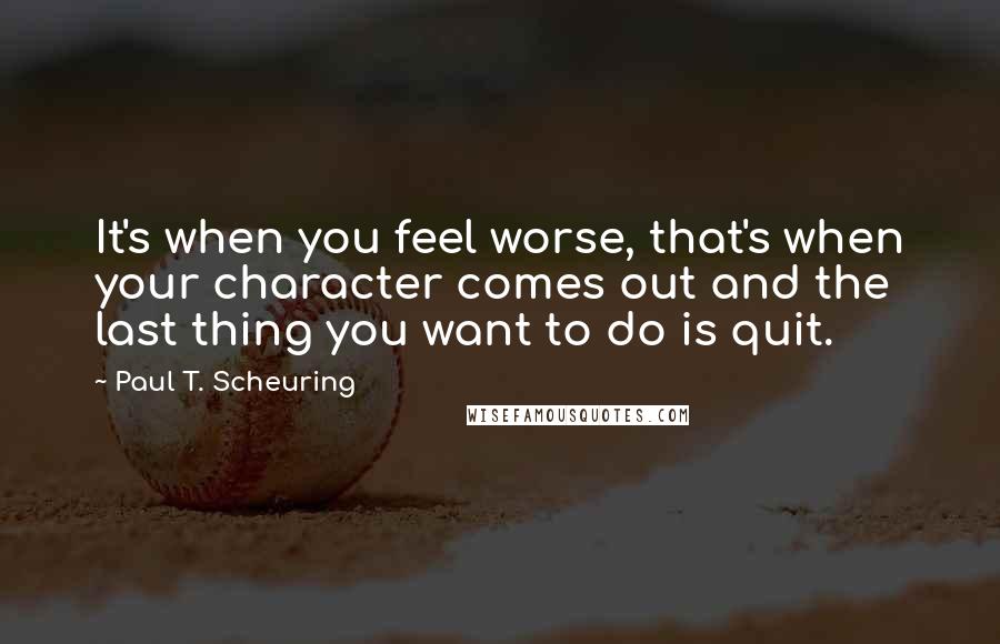 Paul T. Scheuring Quotes: It's when you feel worse, that's when your character comes out and the last thing you want to do is quit.