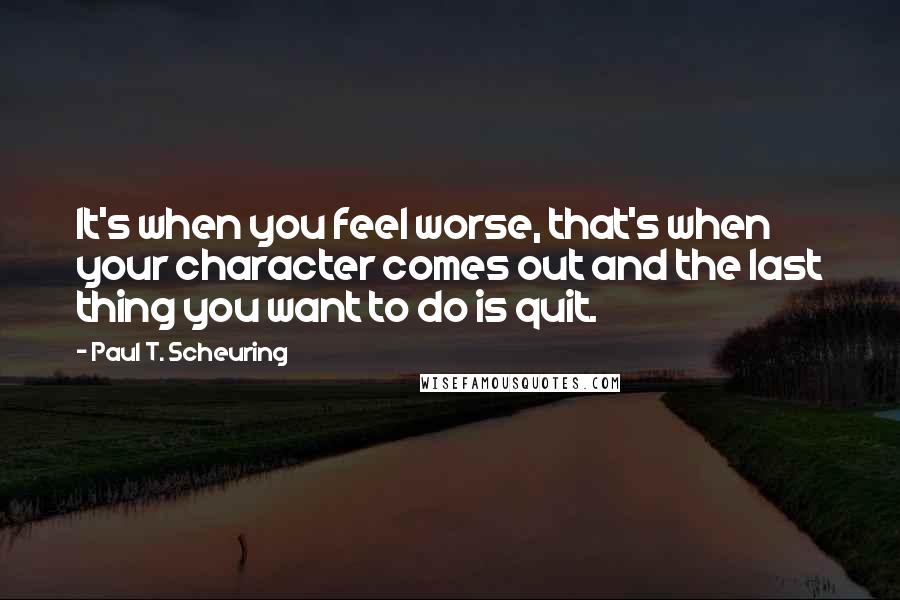 Paul T. Scheuring Quotes: It's when you feel worse, that's when your character comes out and the last thing you want to do is quit.