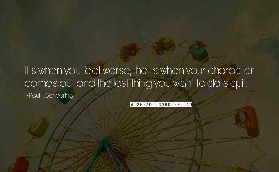 Paul T. Scheuring Quotes: It's when you feel worse, that's when your character comes out and the last thing you want to do is quit.