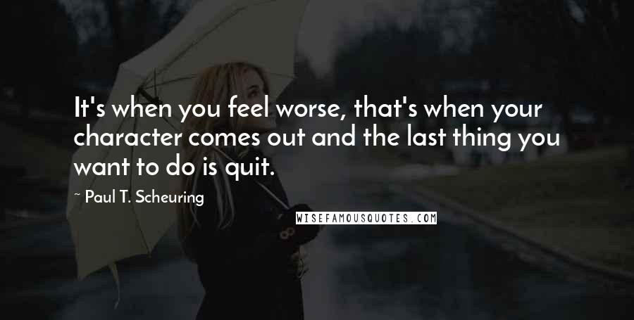 Paul T. Scheuring Quotes: It's when you feel worse, that's when your character comes out and the last thing you want to do is quit.