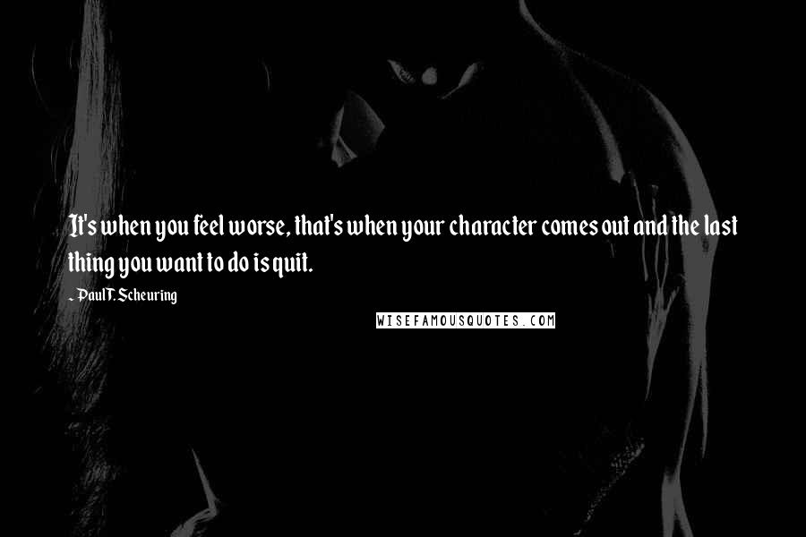 Paul T. Scheuring Quotes: It's when you feel worse, that's when your character comes out and the last thing you want to do is quit.