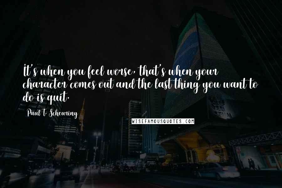 Paul T. Scheuring Quotes: It's when you feel worse, that's when your character comes out and the last thing you want to do is quit.