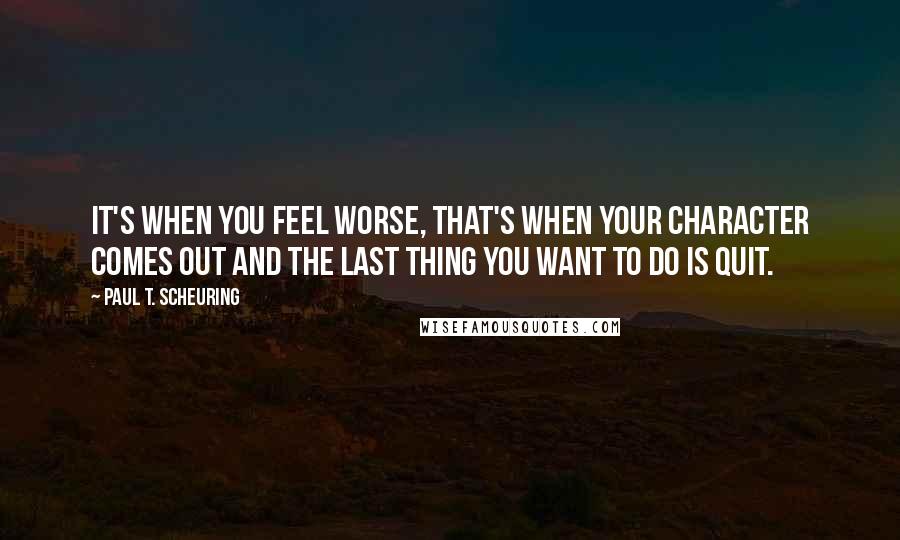 Paul T. Scheuring Quotes: It's when you feel worse, that's when your character comes out and the last thing you want to do is quit.