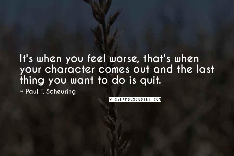 Paul T. Scheuring Quotes: It's when you feel worse, that's when your character comes out and the last thing you want to do is quit.