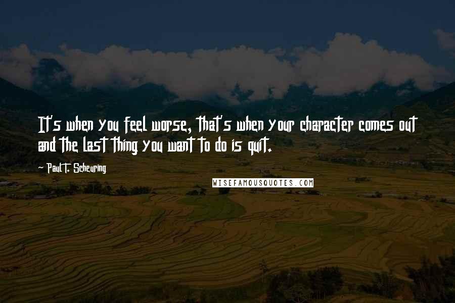 Paul T. Scheuring Quotes: It's when you feel worse, that's when your character comes out and the last thing you want to do is quit.