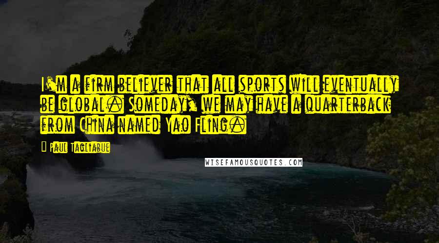 Paul Tagliabue Quotes: I'm a firm believer that all sports will eventually be global. Someday, we may have a quarterback from China named Yao Fling.