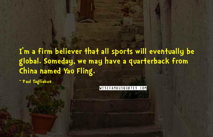 Paul Tagliabue Quotes: I'm a firm believer that all sports will eventually be global. Someday, we may have a quarterback from China named Yao Fling.