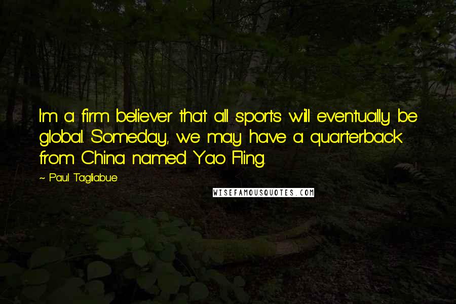 Paul Tagliabue Quotes: I'm a firm believer that all sports will eventually be global. Someday, we may have a quarterback from China named Yao Fling.