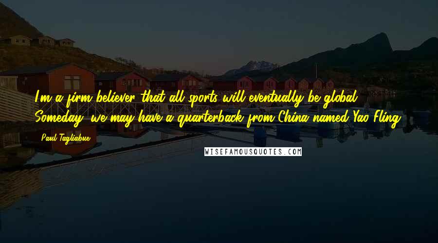 Paul Tagliabue Quotes: I'm a firm believer that all sports will eventually be global. Someday, we may have a quarterback from China named Yao Fling.