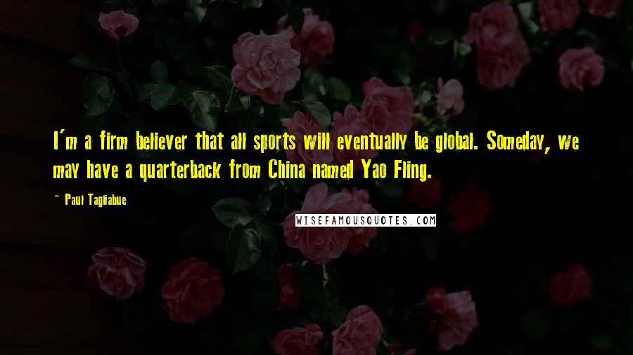 Paul Tagliabue Quotes: I'm a firm believer that all sports will eventually be global. Someday, we may have a quarterback from China named Yao Fling.