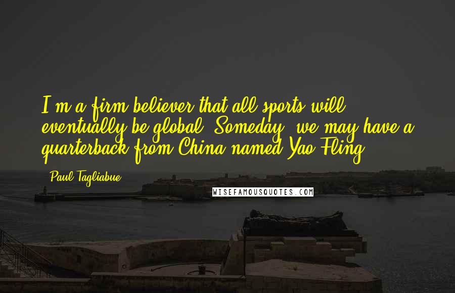 Paul Tagliabue Quotes: I'm a firm believer that all sports will eventually be global. Someday, we may have a quarterback from China named Yao Fling.